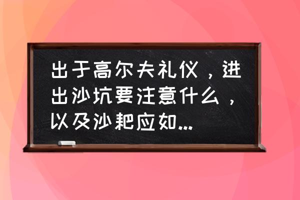 高尔夫礼仪和行为规范 出于高尔夫礼仪，进出沙坑要注意什么，以及沙耙应如何摆放？