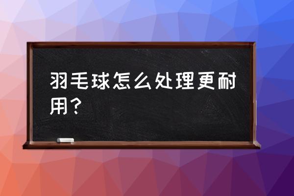 羽毛球怎么打又脆又结实 羽毛球怎么处理更耐用？