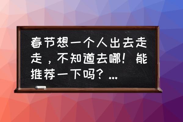 北京春节旅游最佳去处2019 春节想一个人出去走走，不知道去哪！能推荐一下吗？预算两千左右？