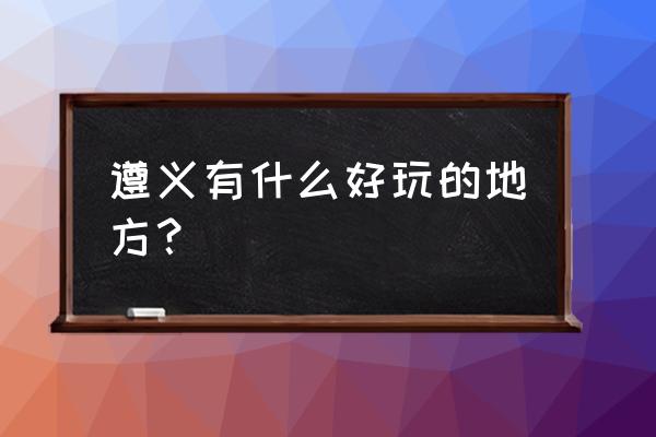 遵义出游的最佳选择 遵义有什么好玩的地方？