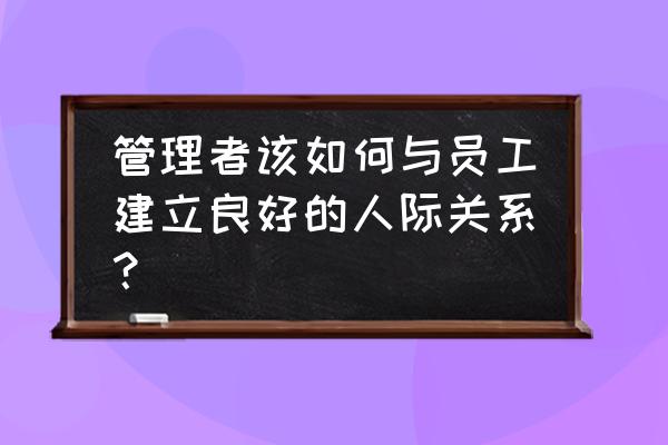 员工如何管理自己的人际关系 管理者该如何与员工建立良好的人际关系？