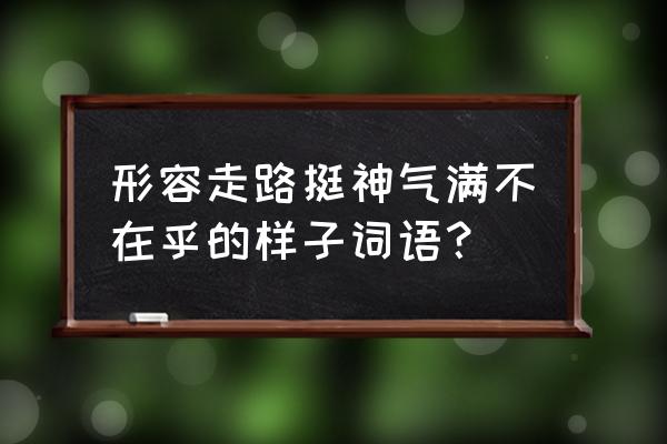 得意忘形的意思是什么该怎么造句 形容走路挺神气满不在乎的样子词语？