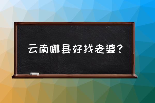 丽江找老婆最快的地方 云南哪县好找老婆？