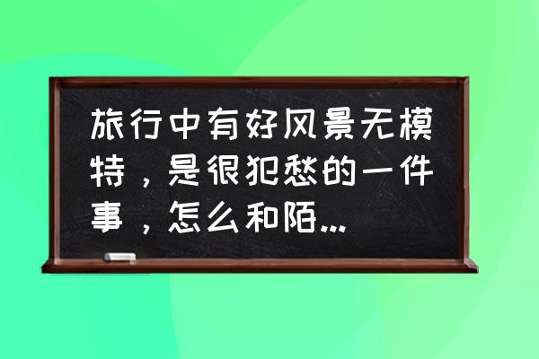 人物景区拍照技巧与角度 旅行中有好风景无模特，是很犯愁的一件事，怎么和陌生人搭讪拍摄？