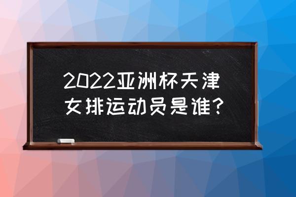 2022年女排亚洲杯全场回放 2022亚洲杯天津女排运动员是谁？