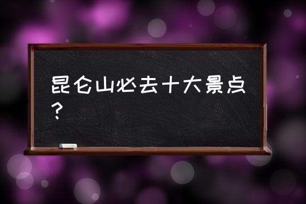 昆仑之约攻略详细 昆仑山必去十大景点？