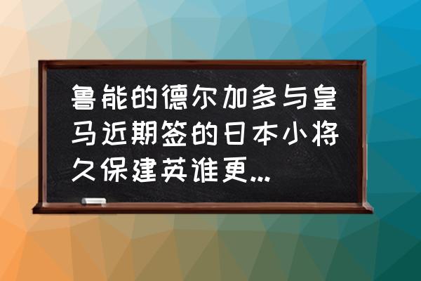 费莱尼厉害吗 鲁能的德尔加多与皇马近期签的日本小将久保建英谁更厉害??，有可比性吗？