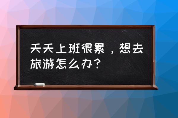 为什么旅行回来反而很累 天天上班很累，想去旅游怎么办？