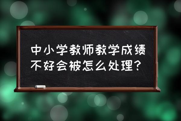 简短教师工作总结100字 中小学教师教学成绩不好会被怎么处理？