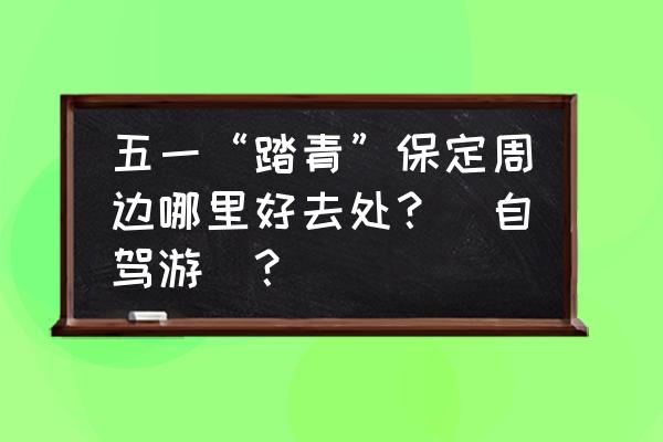 附近可以踏青的去处 五一“踏青”保定周边哪里好去处？（自驾游）？