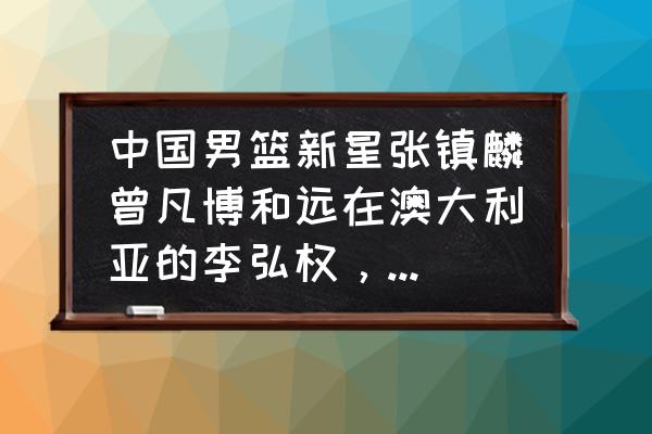 下一个可能进入nba的中国球员 中国男篮新星张镇麟曾凡博和远在澳大利亚的李弘权，谁更有天赋？