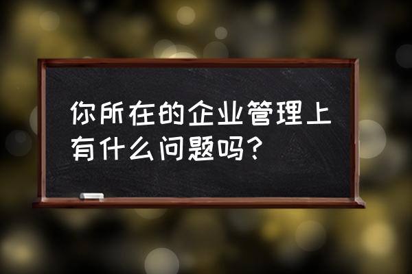 企业管理中容易存在的问题 你所在的企业管理上有什么问题吗？