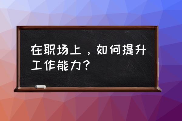 一份工作怎么做到最好 在职场上，如何提升工作能力？