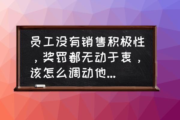 如何激发员工的积极性 员工没有销售积极性，奖罚都无动于衷，该怎么调动他们的积极性？