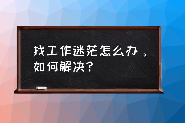 职场中最有效的工作方法 找工作迷茫怎么办，如何解决？