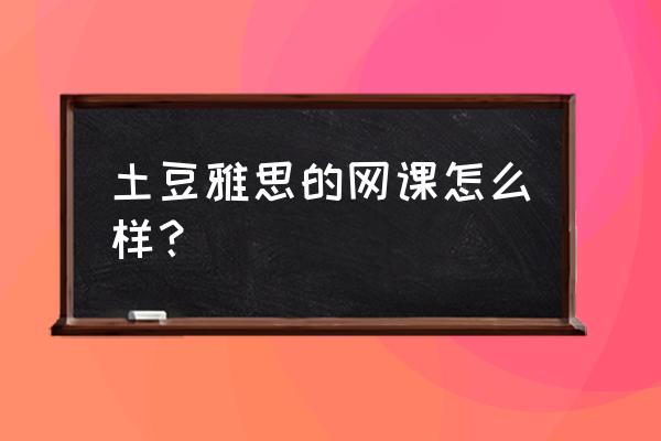 土豆雅思预测网课 土豆雅思的网课怎么样？