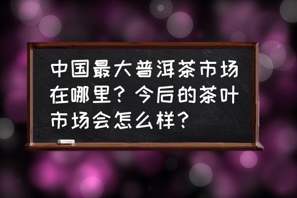 品茗在哪 中国最大普洱茶市场在哪里？今后的茶叶市场会怎么样？