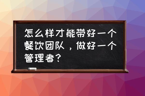 怎么才可以当好一个管理者 怎么样才能带好一个餐饮团队，做好一个管理者？