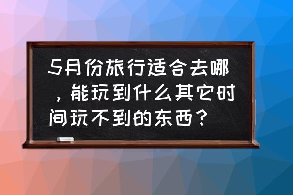 五月份国内旅游适合去哪里 5月份旅行适合去哪，能玩到什么其它时间玩不到的东西？