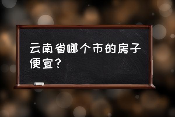 云南省哪里好玩又便宜 云南省哪个市的房子便宜？