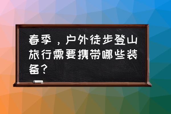 长途重装徒步装备清单 春季，户外徒步登山旅行需要携带哪些装备？