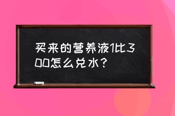 1:300兑水稀释教程 买来的营养液1比300怎么兑水？