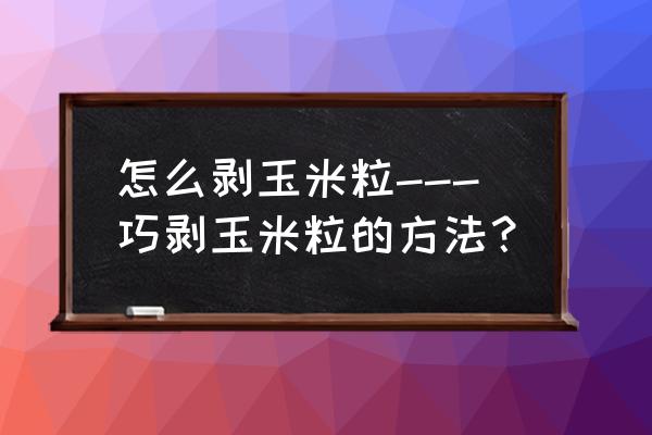 剥玉米神器 怎么剥玉米粒---巧剥玉米粒的方法？