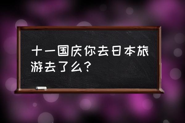 十一国庆旅游详解 十一国庆你去日本旅游去了么？