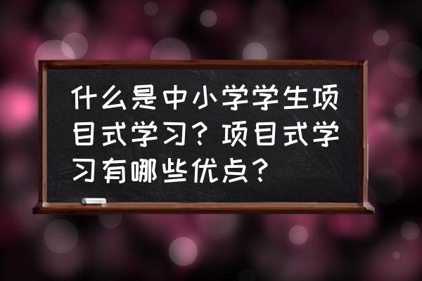 项目管理有基本特征 什么是中小学学生项目式学习？项目式学习有哪些优点？