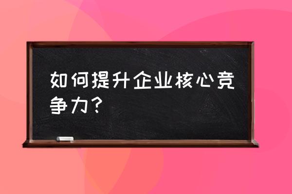 如何建立中小企业企业文化 如何提升企业核心竞争力？