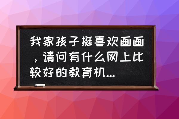 所有的教育机构都有哪些 我家孩子挺喜欢画画，请问有什么网上比较好的教育机构推荐？