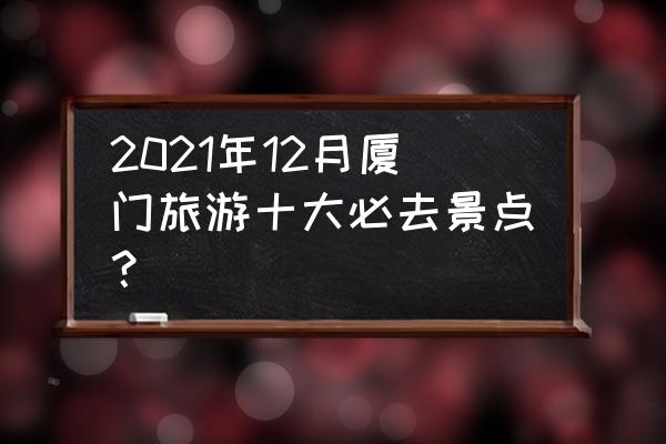 厦门旅游标志性建筑 2021年12月厦门旅游十大必去景点？