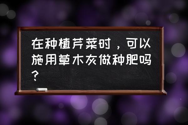 草木灰是好肥料吗 在种植芹菜时，可以施用草木灰做种肥吗？