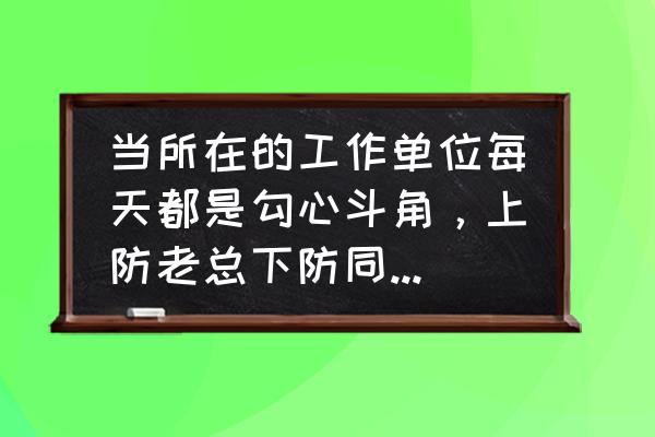 工作有很多人不顺心怎么办 当所在的工作单位每天都是勾心斗角，上防老总下防同事该怎么办？