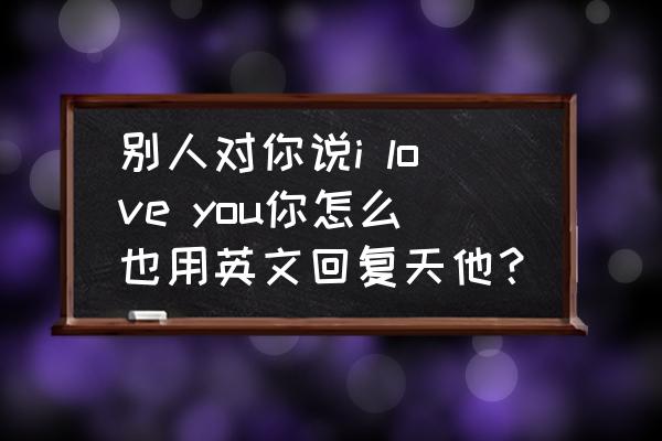 英语我爱你i love you怎么写好看 别人对你说i love you你怎么也用英文回复天他？