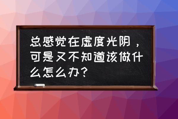 怎样才算不虚度人生的方法 总感觉在虚度光阴，可是又不知道该做什么怎么办？