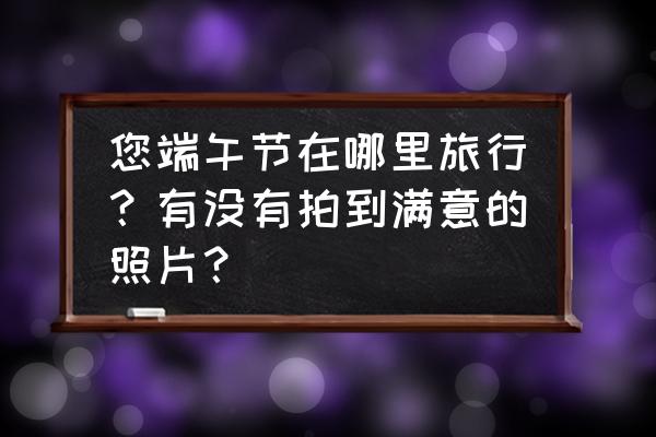 端午节拍摄哪里好 您端午节在哪里旅行？有没有拍到满意的照片？