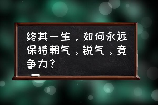 怎么提升公司的核心竞争力 终其一生，如何永远保持朝气，锐气，竞争力？