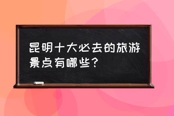 中国10大旅游胜地 昆明十大必去的旅游景点有哪些？