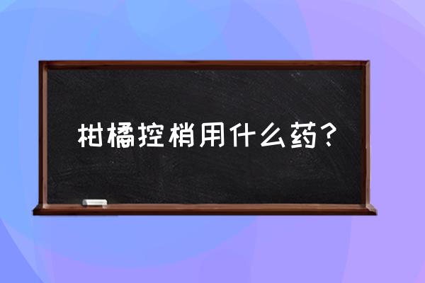 怎么识别沃柑有没有泡过药水 柑橘控梢用什么药？