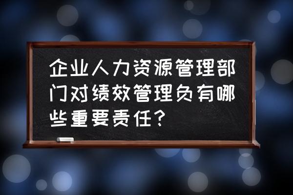 人力资源绩效管理方法 企业人力资源管理部门对绩效管理负有哪些重要责任？