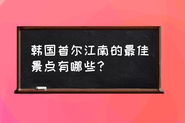 韩国必去十大景点排名列表 韩国首尔江南的最佳景点有哪些？