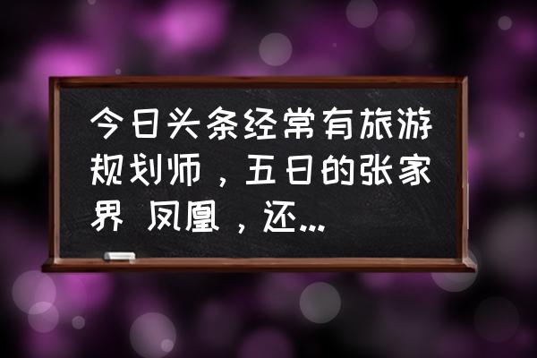 去张家界旅游费用大概多少钱 今日头条经常有旅游规划师，五日的张家界 凤凰，还有重庆贵州都是1000多元，真的吗？