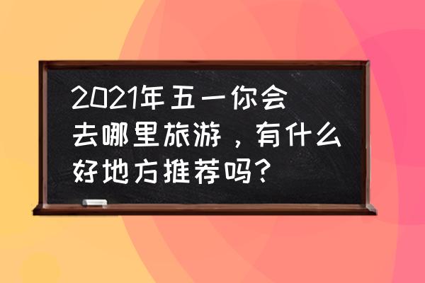 五一旅行大数据分析 2021年五一你会去哪里旅游，有什么好地方推荐吗？