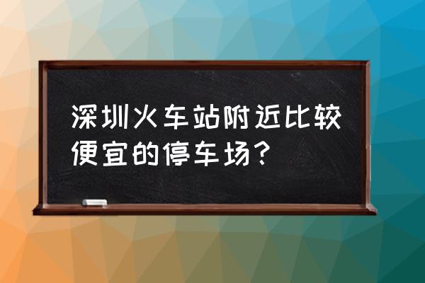 深圳哪里酒店便宜又好 深圳火车站附近比较便宜的停车场？