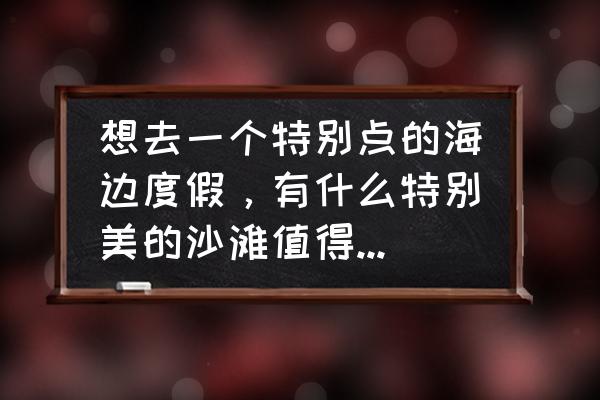 去海边哪些地方比较好 想去一个特别点的海边度假，有什么特别美的沙滩值得前往的吗？