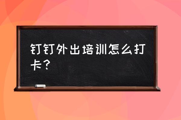 销售跑外勤怎么考勤打卡 钉钉外出培训怎么打卡？