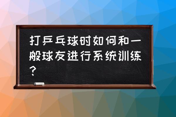 明日之后打乒乓球技巧 打乒乓球时如何和一般球友进行系统训练？