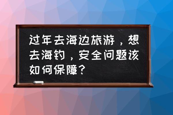 海边游玩需要准备什么 过年去海边旅游，想去海钓，安全问题该如何保障？