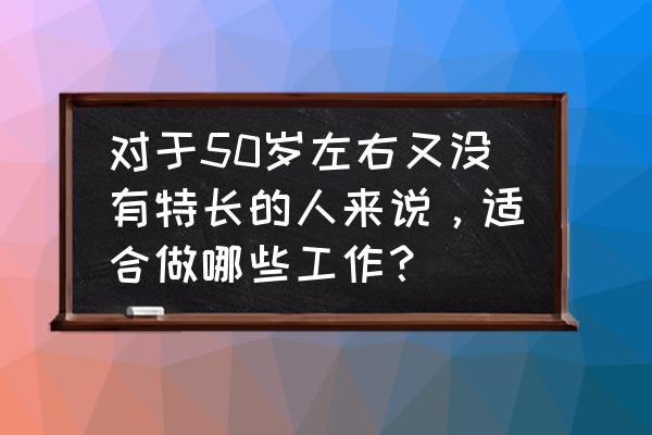 50岁想创业开个什么店铺好 对于50岁左右又没有特长的人来说，适合做哪些工作？